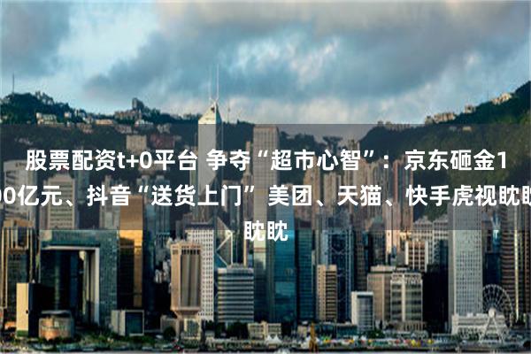 股票配资t+0平台 争夺“超市心智”：京东砸金100亿元、抖音“送货上门” 美团、天猫、快手虎视眈眈