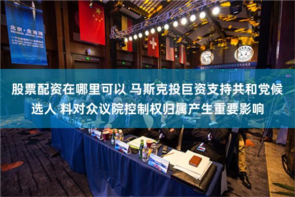 股票配资在哪里可以 马斯克投巨资支持共和党候选人 料对众议院控制权归属产生重要影响