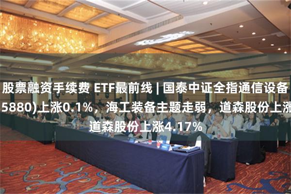 股票融资手续费 ETF最前线 | 国泰中证全指通信设备ETF(515880)上涨0.1%，海工装备主题走弱，道森股份上涨4.17%