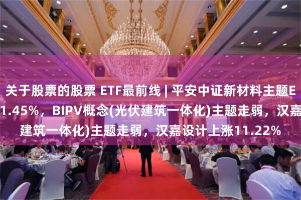 关于股票的股票 ETF最前线 | 平安中证新材料主题ETF(516890)下跌1.45%，BIPV概念(光伏建筑一体化)主题走弱，汉嘉设计上涨11.22%