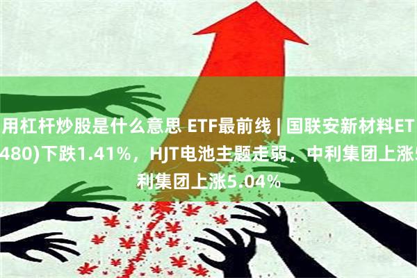 用杠杆炒股是什么意思 ETF最前线 | 国联安新材料ETF(516480)下跌1.41%，HJT电池主题走弱，中利集团上涨5.04%