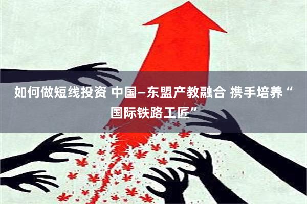 如何做短线投资 中国—东盟产教融合 携手培养“国际铁路工匠”