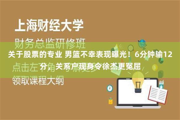 关于股票的专业 男篮不幸表现曝光！6分钟输12分，关系户现身令徐杰更冤屈