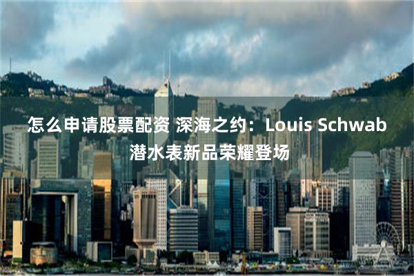 怎么申请股票配资 深海之约：Louis Schwab 潜水表新品荣耀登场