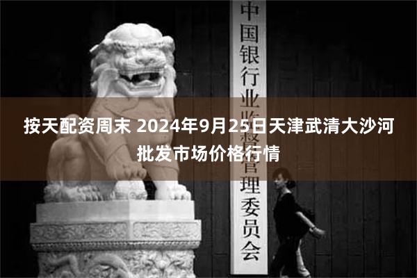 按天配资周末 2024年9月25日天津武清大沙河批发市场价格行情