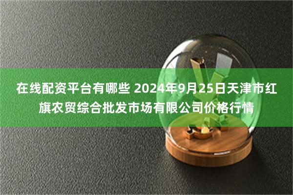 在线配资平台有哪些 2024年9月25日天津市红旗农贸综合批发市场有限公司价格行情