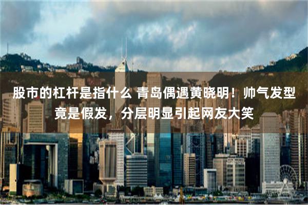 股市的杠杆是指什么 青岛偶遇黄晓明！帅气发型竟是假发，分层明显引起网友大笑