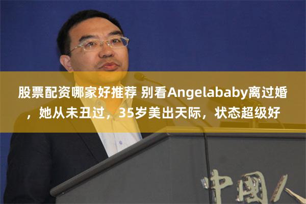 股票配资哪家好推荐 别看Angelababy离过婚，她从未丑过，35岁美出天际，状态超级好