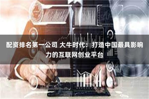 配资排名第一公司 大牛时代：打造中国最具影响力的互联网创业平台