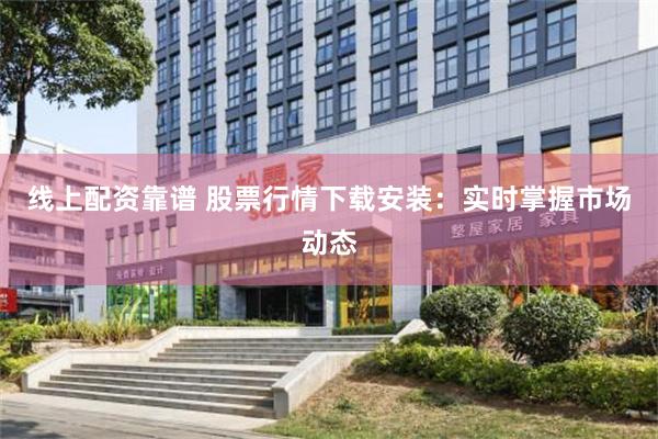 线上配资靠谱 股票行情下载安装：实时掌握市场动态