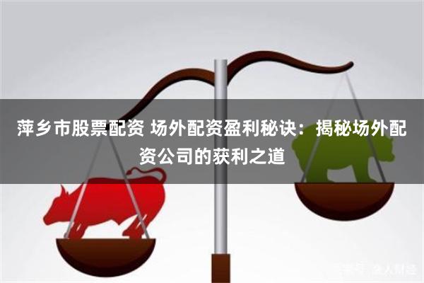 萍乡市股票配资 场外配资盈利秘诀：揭秘场外配资公司的获利之道