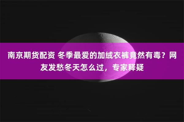 南京期货配资 冬季最爱的加绒衣裤竟然有毒？网友发愁冬天怎么过，专家释疑