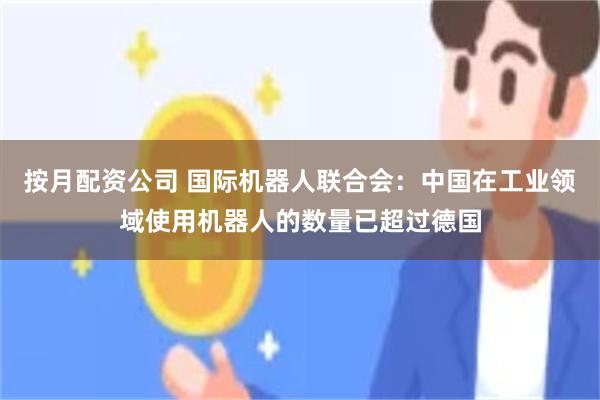 按月配资公司 国际机器人联合会：中国在工业领域使用机器人的数量已超过德国