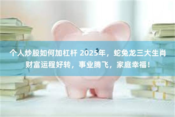 个人炒股如何加杠杆 2025年，蛇兔龙三大生肖财富运程好转，事业腾飞，家庭幸福！