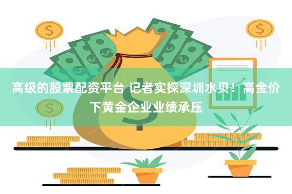 高级的股票配资平台 记者实探深圳水贝！高金价下黄金企业业绩承压