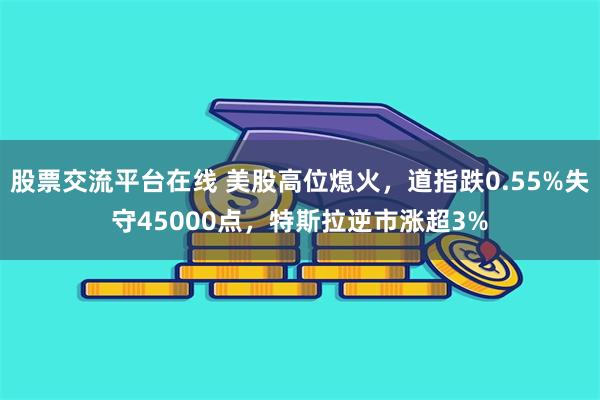 股票交流平台在线 美股高位熄火，道指跌0.55%失守45000点，特斯拉逆市涨超3%