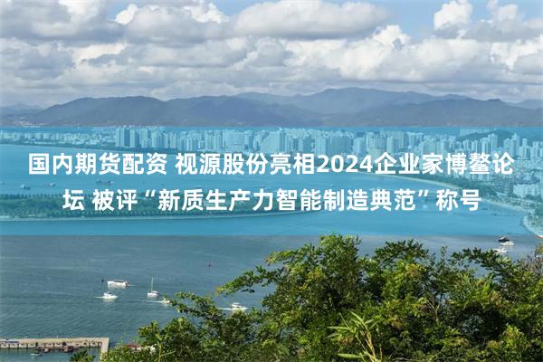 国内期货配资 视源股份亮相2024企业家博鳌论坛 被评“新质生产力智能制造典范”称号