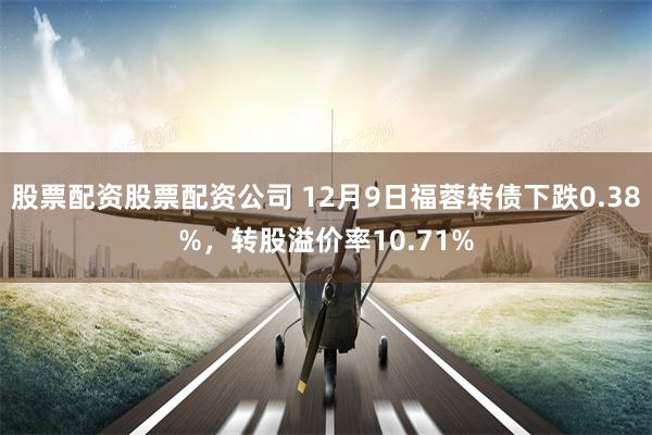 股票配资股票配资公司 12月9日福蓉转债下跌0.38%，转股溢价率10.71%