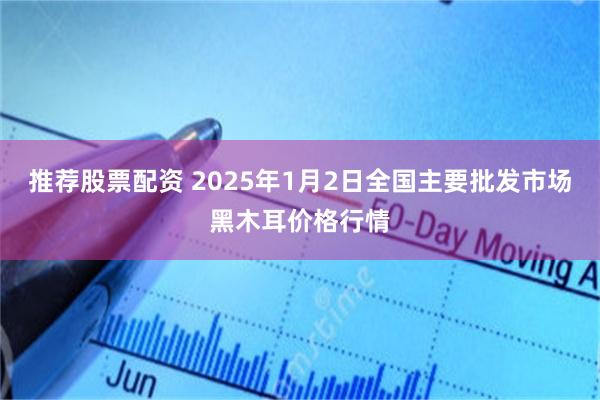 推荐股票配资 2025年1月2日全国主要批发市场黑木耳价格行情