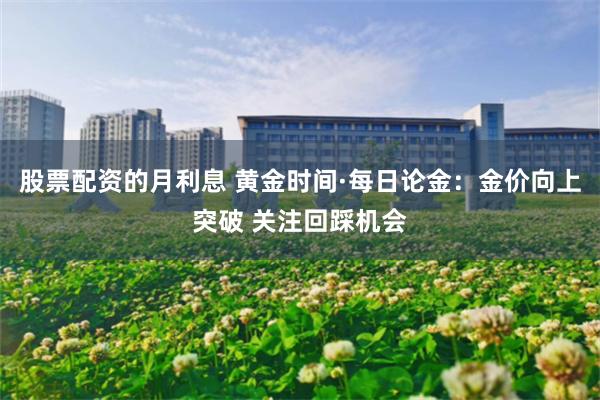 股票配资的月利息 黄金时间·每日论金：金价向上突破 关注回踩机会