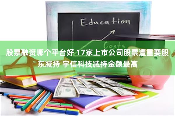 股票融资哪个平台好 17家上市公司股票遭重要股东减持 宇信科技减持金额最高