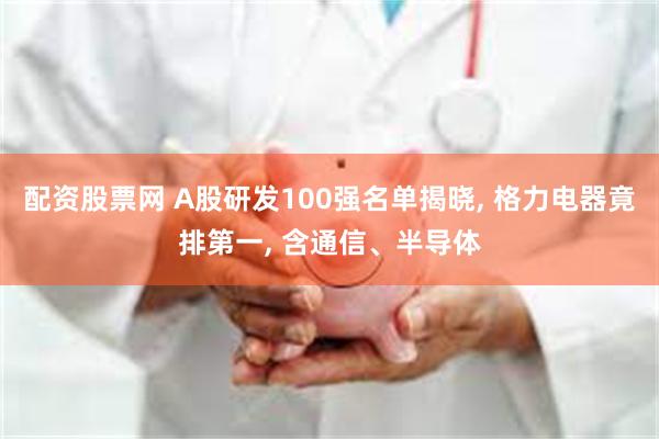 配资股票网 A股研发100强名单揭晓, 格力电器竟排第一, 含通信、半导体