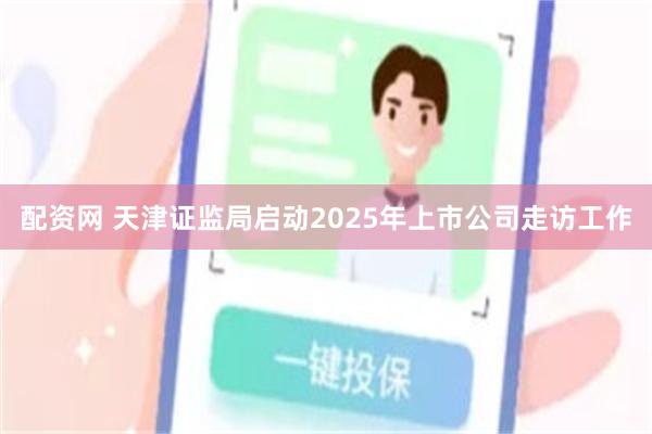 配资网 天津证监局启动2025年上市公司走访工作