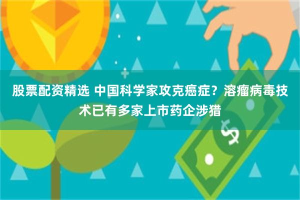 股票配资精选 中国科学家攻克癌症？溶瘤病毒技术已有多家上市药企涉猎