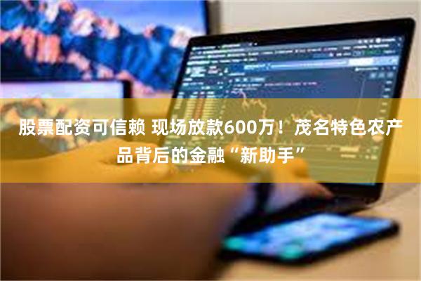 股票配资可信赖 现场放款600万！茂名特色农产品背后的金融“新助手”