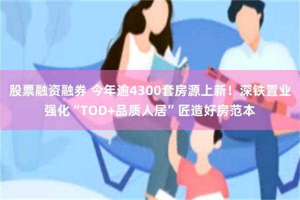 股票融资融券 今年逾4300套房源上新！深铁置业强化“TOD+品质人居”匠造好房范本