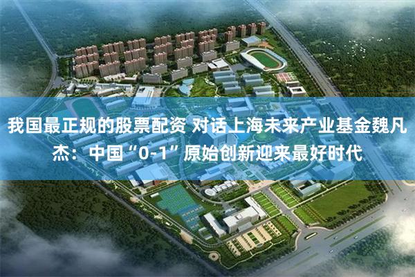 我国最正规的股票配资 对话上海未来产业基金魏凡杰：中国“0-1”原始创新迎来最好时代