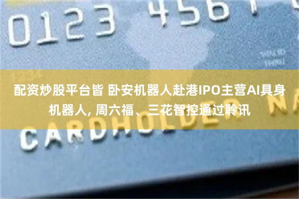 配资炒股平台皆 卧安机器人赴港IPO主营AI具身机器人, 周六福、三花智控通过聆讯