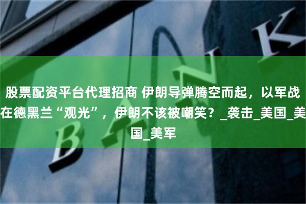 股票配资平台代理招商 伊朗导弹腾空而起，以军战机在德黑兰“观光”，伊朗不该被嘲笑？_袭击_美国_美军