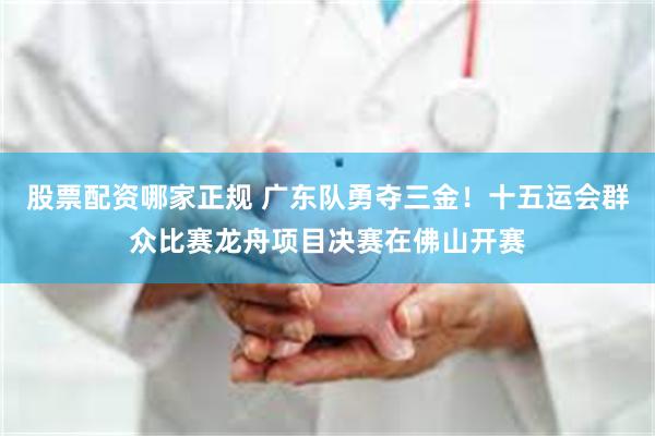 股票配资哪家正规 广东队勇夺三金！十五运会群众比赛龙舟项目决赛在佛山开赛